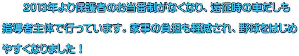 　　２０１３年より保護者のお当番制がなくなり、遠征時の車だしも  指導者主体で行っています。家事の負担も軽減され、野球をはじめ  やすくなりました！